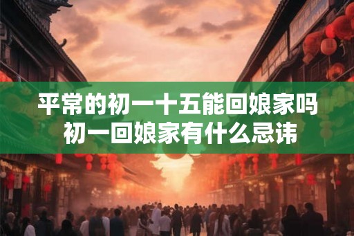 平常的初一十五能回娘家吗 初一回娘家有什么忌讳