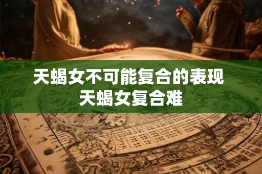 天蝎女不可能复合的表现 天蝎女复合难