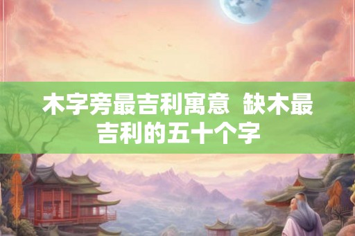 木字旁最吉利寓意  缺木最吉利的五十个字