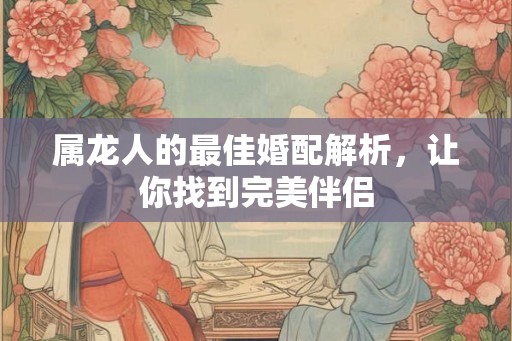 属龙人的最佳婚配解析,让你找到完美伴侣 属龙人的最佳婚配解析,让你找到完美伴侣