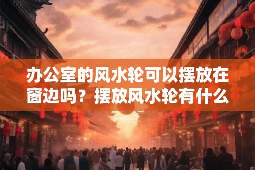 办公室的风水轮可以摆放在窗边吗？摆放风水轮有什么作用？