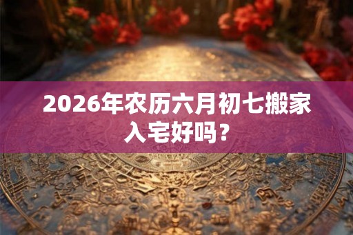 2026年农历六月初七搬家入宅好吗？