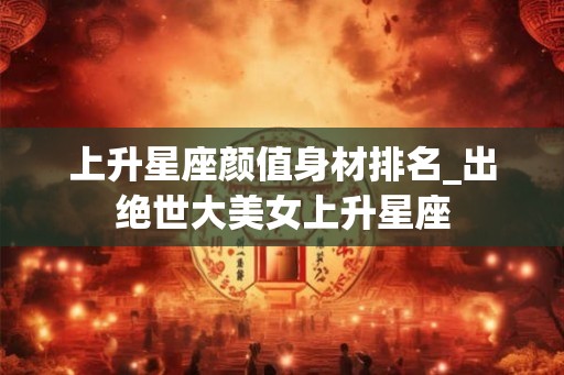 上升星座颜值身材排名_出绝世大美女上升星座