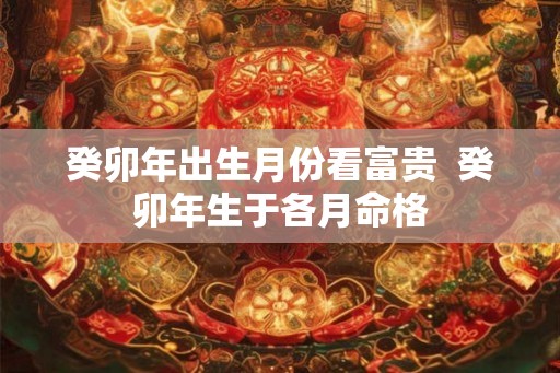 癸卯年出生月份看富贵 癸卯年生于各月命格 癸卯年出生月份看富贵 癸卯年生于各月命格
