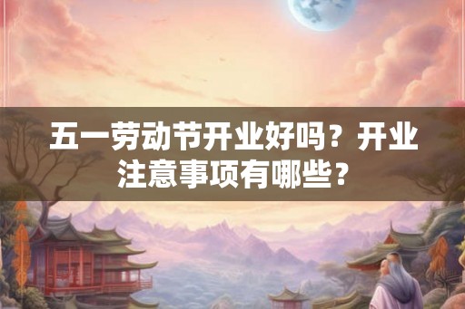 五一劳动节开业好吗?开业注意事项有哪些? 五一劳动节开业好吗?开业注意事项有哪些?