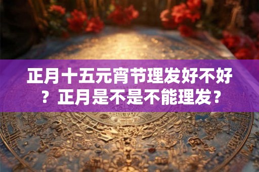 正月十五元宵节理发好不好？正月是不是不能理发？