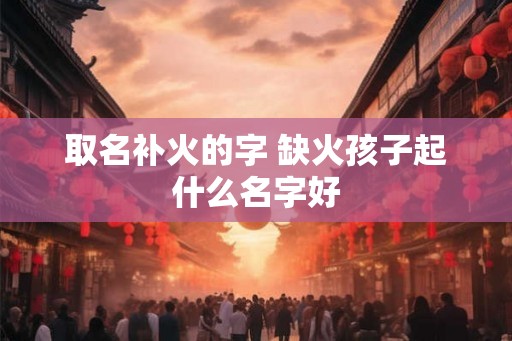取名补火的字 缺火孩子起什么名字好