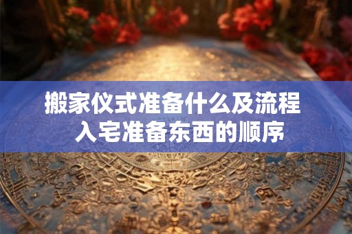 搬家仪式准备什么及流程  入宅准备东西的顺序