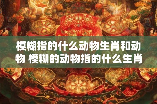 模糊指的什么动物生肖和动物 模糊的动物指的什么生肖