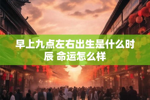 早上九点左右出生是什么时辰 命运怎么样