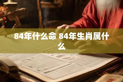 84年什么命 84年生肖属什么 84年什么命 84年生肖属什么