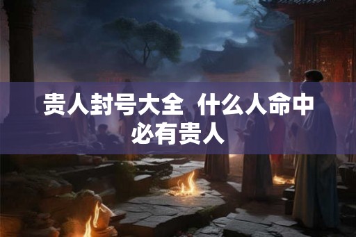 贵人封号大全 什么人命中必有贵人 贵人封号大全 什么人命中必有贵人