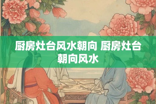 厨房灶台风水朝向 厨房灶台朝向风水