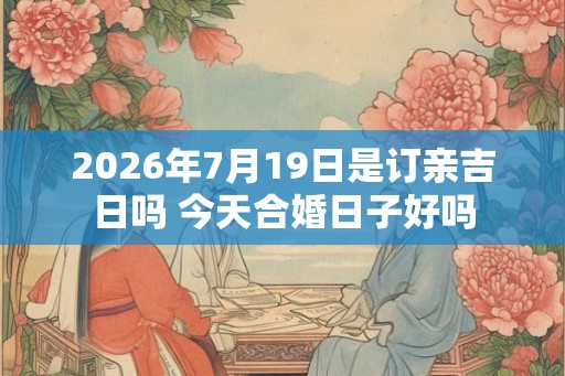 2026年7月19日是订亲吉日吗 今天合婚日子好吗 2026年7月19日是订亲吉日吗 今天合婚日子好吗