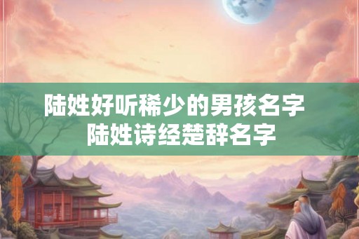 陆姓好听稀少的男孩名字  陆姓诗经楚辞名字
