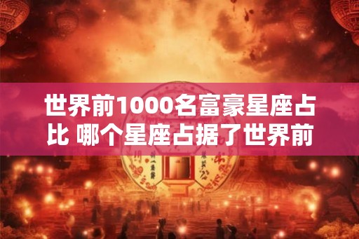 世界前1000名富豪星座占比 哪个星座占据了世界前1000名富豪的比例