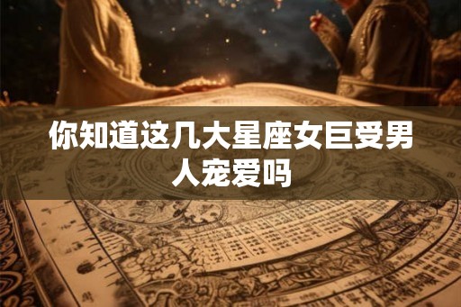 你知道这几大星座女巨受男人宠爱吗 你知道这几大星座女巨受男人宠爱吗
