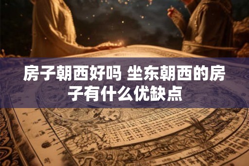 房子朝西好吗 坐东朝西的房子有什么优缺点 房子朝西好吗 坐东朝西的房子有什么优缺点