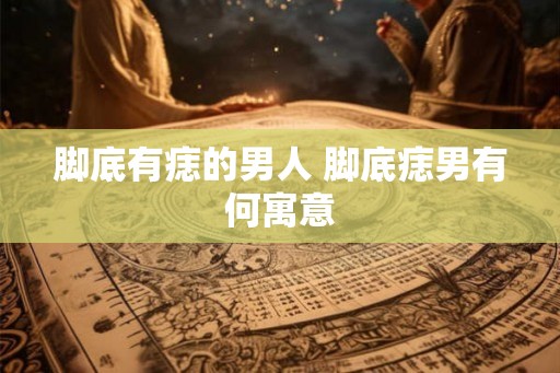 脚底有痣的男人 脚底痣男有何寓意