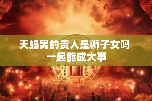 天蝎男的贵人是狮子女吗 一起能成大事
