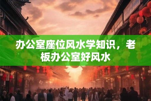 办公室座位风水学知识，老板办公室好风水