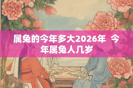 属兔的今年多大2026年  今年属兔人几岁