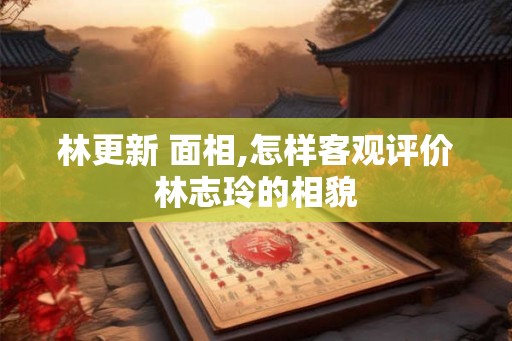 林更新 面相,怎样客观评价林志玲的相貌