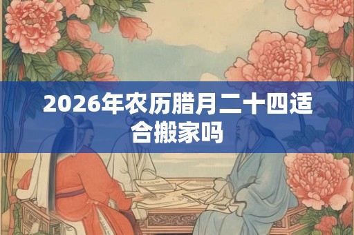 2026年农历腊月二十四适合搬家吗 2026年农历腊月二十四适合搬家吗