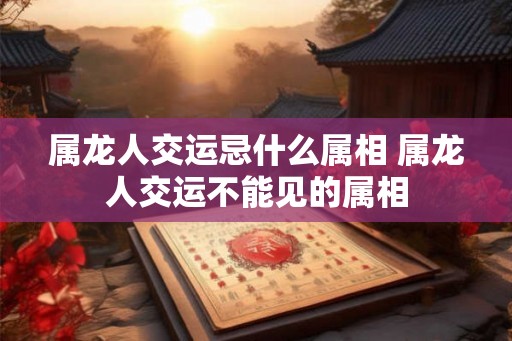 属龙人交运忌什么属相 属龙人交运不能见的属相