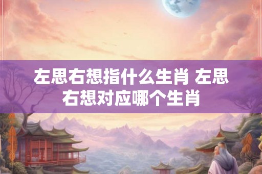 左思右想指什么生肖 左思右想对应哪个生肖