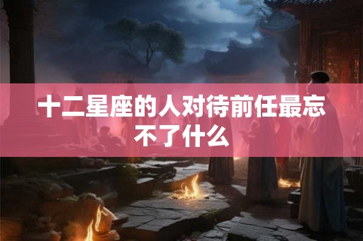 十二星座的人对待前任最忘不了什么