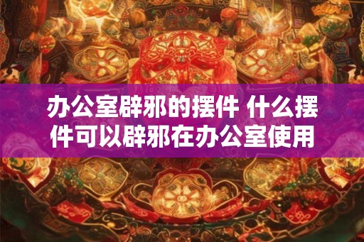 办公室辟邪的摆件 什么摆件可以辟邪在办公室使用 办公室辟邪的摆件 什么摆件可以辟邪在办公室使用