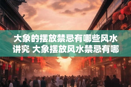 大象的摆放禁忌有哪些风水讲究 大象摆放风水禁忌有哪些