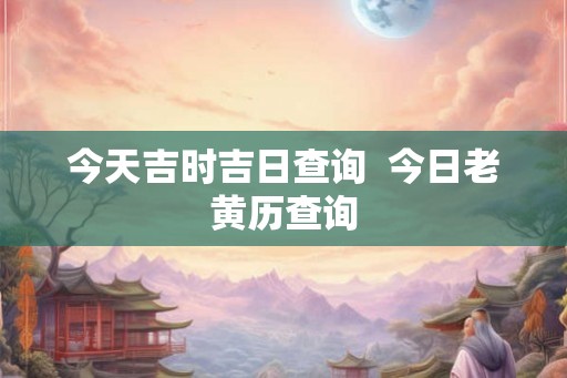 今天吉时吉日查询 今日老黄历查询 今天吉时吉日查询 今日老黄历查询