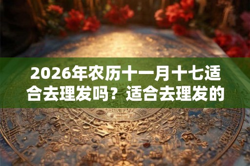 2026年农历十一月十七适合去理发吗？适合去理发的时间有？