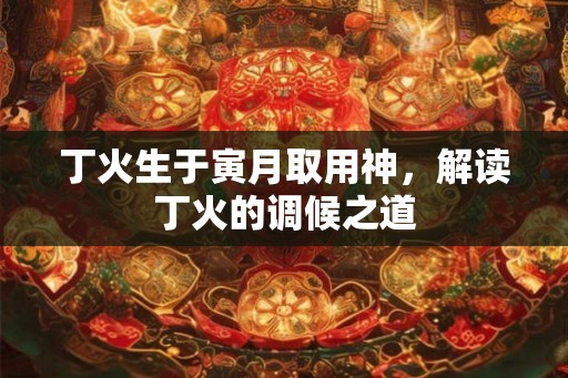 丁火生于寅月取用神,解读丁火的调候之道 丁火生于寅月取用神,解读丁火的调候之道
