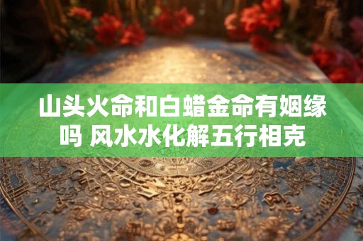 山头火命和白蜡金命有姻缘吗 风水水化解五行相克