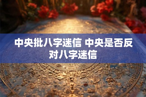 中央批八字迷信 中央是否反对八字迷信