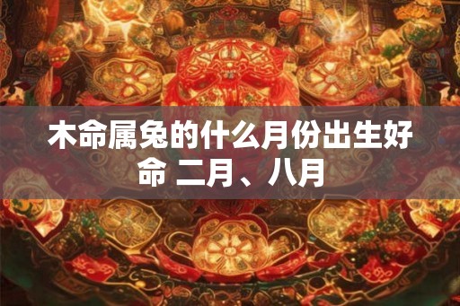 木命属兔的什么月份出生好命 二月、八月 木命属兔的什么月份出生好命 二月、八月