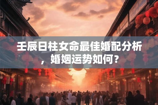 壬辰日柱女命最佳婚配分析,婚姻运势如何? 壬辰日柱女命最佳婚配分析,婚姻运势如何?