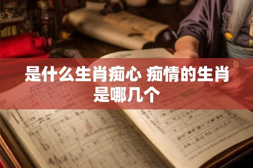 是什么生肖痴心 痴情的生肖是哪几个 是什么生肖痴心 痴情的生肖是哪几个