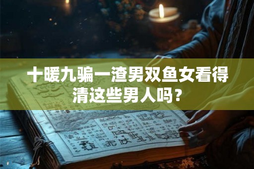 十暖九骗一渣男双鱼女看得清这些男人吗？