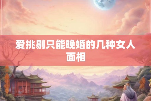 爱挑剔只能晚婚的几种女人面相 爱挑剔只能晚婚的几种女人面相
