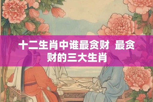 十二生肖中谁最贪财  最贪财的三大生肖
