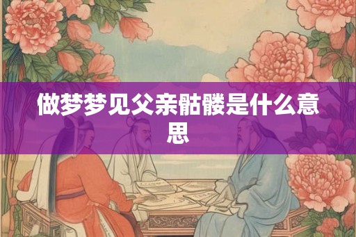 做梦梦见父亲骷髅是什么意思 做梦梦见父亲骷髅是什么意思