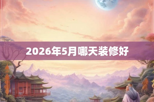 2026年5月哪天装修好 2026年5月哪天装修好