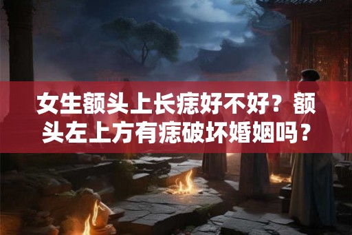 女生额头上长痣好不好？额头左上方有痣破坏婚姻吗？