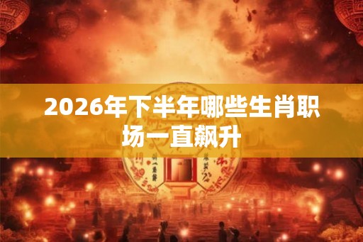 2026年下半年哪些生肖职场一直飙升