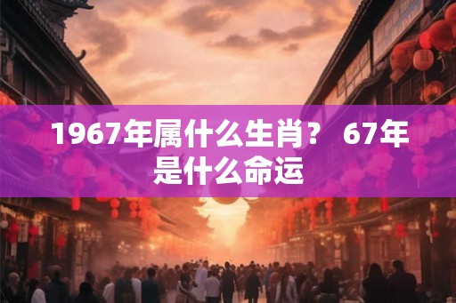 1967年属什么生肖? 67年是什么命运 1967年属什么生肖? 67年是什么命运