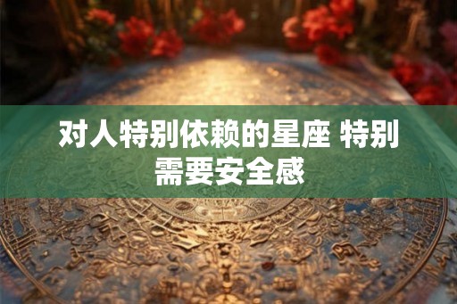 对人特别依赖的星座 特别需要安全感